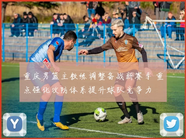 重庆男篮主教练调整备战新赛季 重点强化攻防体系提升球队竞争力