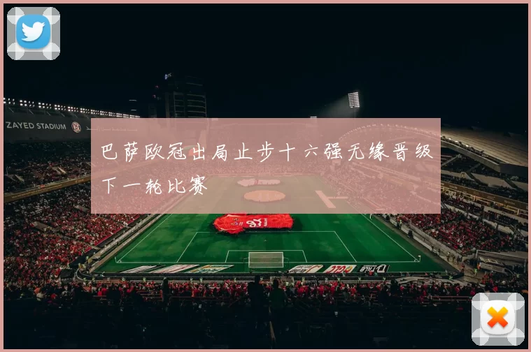 巴萨欧冠出局止步十六强无缘晋级下一轮比赛
