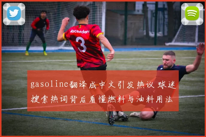 gasoline翻译成中文引发热议 球迷搜索热词背后看懂燃料与油料用法差异