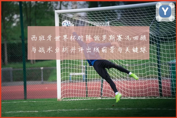 西班牙世界杯对阵俄罗斯赛况回顾与战术分析并评出线前景与关键球员表现