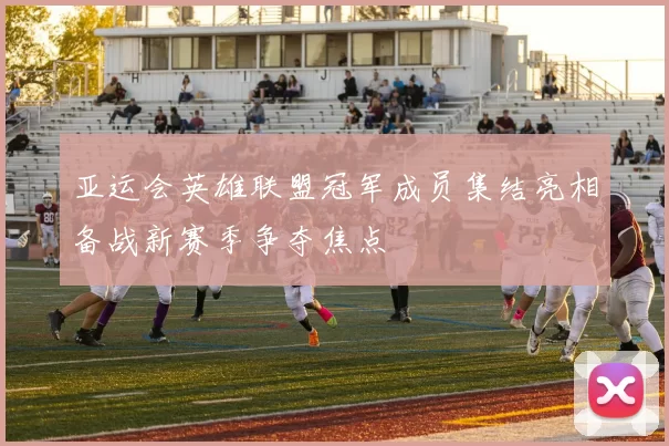 亚运会英雄联盟冠军成员集结亮相备战新赛季争夺焦点