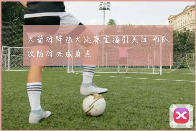 火箭对阵热火比赛直播引关注 两队攻防对决成看点