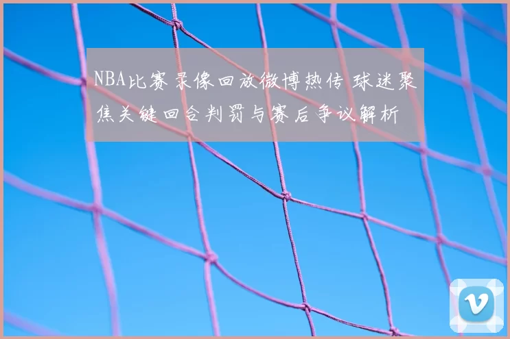 NBA比赛录像回放微博热传 球迷聚焦关键回合判罚与赛后争议解析