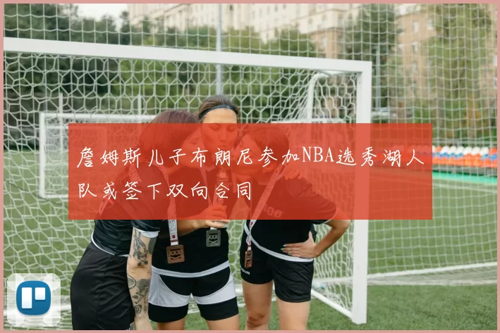 詹姆斯儿子布朗尼参加NBA选秀湖人队或签下双向合同