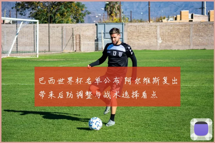 巴西世界杯名单公布 阿尔维斯复出带来后防调整与战术选择看点