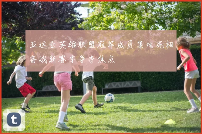亚运会英雄联盟冠军成员集结亮相备战新赛季争夺焦点