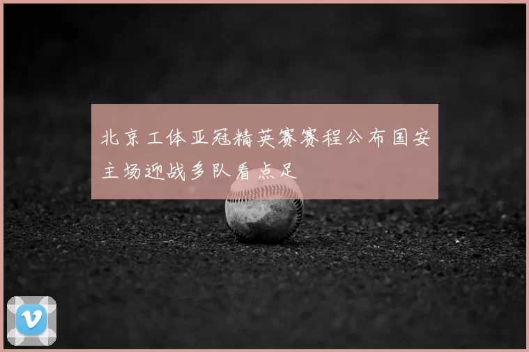 北京工体亚冠精英赛赛程公布国安主场迎战多队看点足