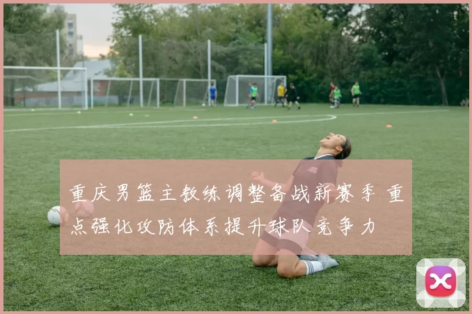 重庆男篮主教练调整备战新赛季 重点强化攻防体系提升球队竞争力