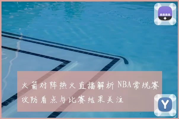 火箭对阵热火直播解析 NBA常规赛攻防看点与比赛结果关注