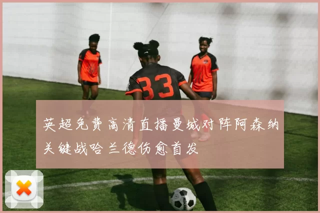 英超免费高清直播曼城对阵阿森纳关键战哈兰德伤愈首发