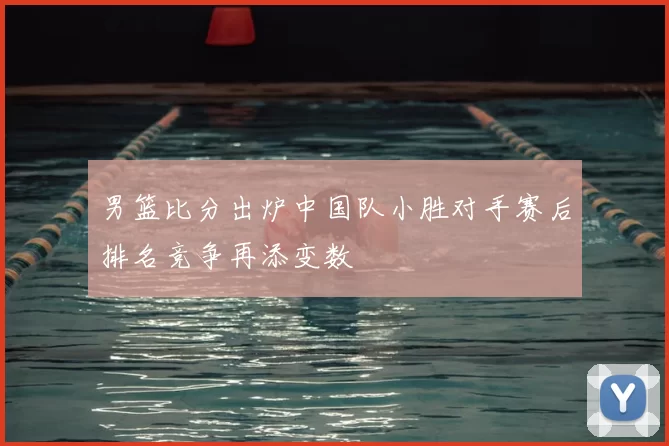 男篮比分出炉中国队小胜对手赛后排名竞争再添变数