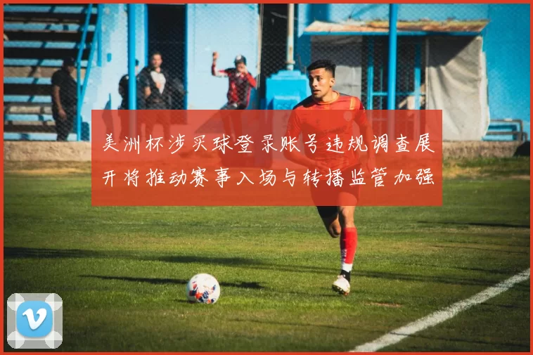美洲杯涉买球登录账号违规调查展开将推动赛事入场与转播监管加强
