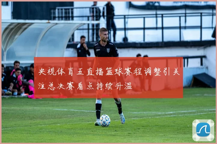 央视体育五直播篮球赛程调整引关注总决赛看点持续升温