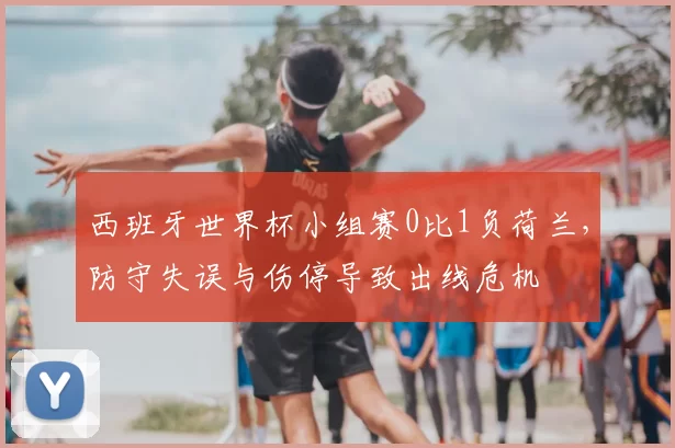 西班牙世界杯小组赛0比1负荷兰,防守失误与伤停导致出线危机