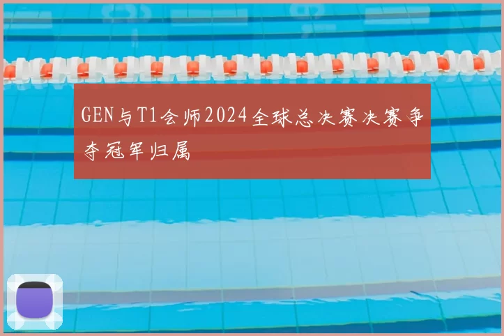 GEN与T1会师2024全球总决赛决赛争夺冠军归属