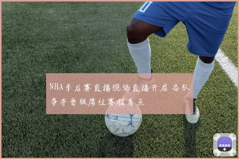 NBA季后赛直播现场直播开启 各队争夺晋级席位赛程看点