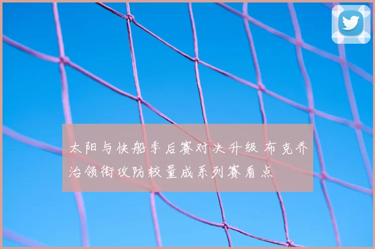 太阳与快船季后赛对决升级 布克乔治领衔攻防较量成系列赛看点