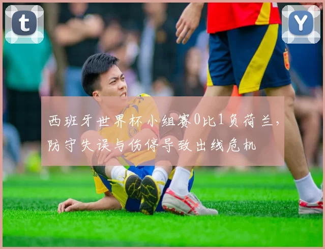 西班牙世界杯小组赛0比1负荷兰,防守失误与伤停导致出线危机