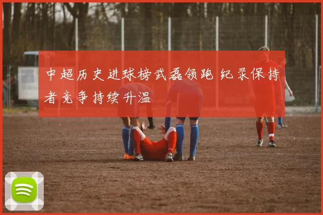 中超历史进球榜武磊领跑 纪录保持者竞争持续升温