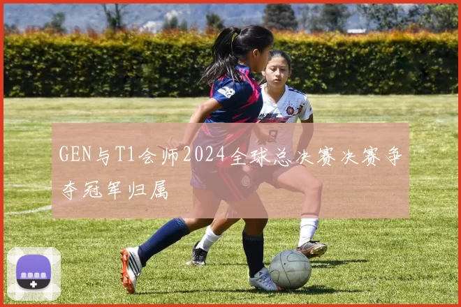 GEN与T1会师2024全球总决赛决赛争夺冠军归属