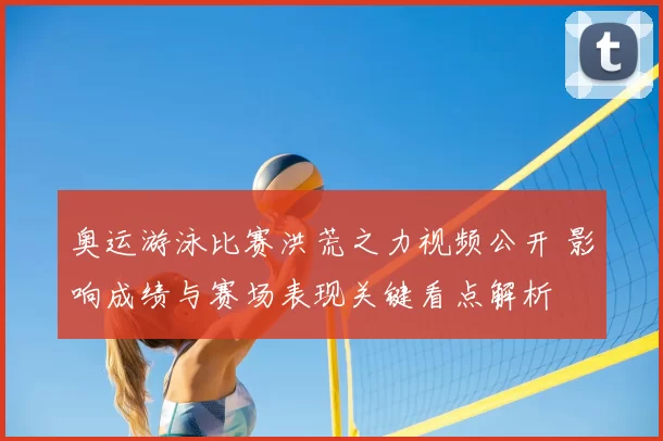 奥运游泳比赛洪荒之力视频公开 影响成绩与赛场表现关键看点解析