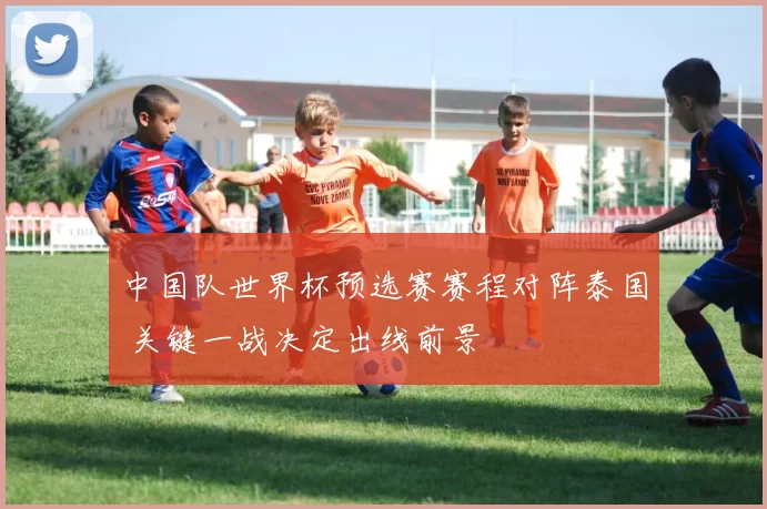 中国队世界杯预选赛赛程对阵泰国 关键一战决定出线前景