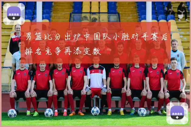 男篮比分出炉中国队小胜对手赛后排名竞争再添变数