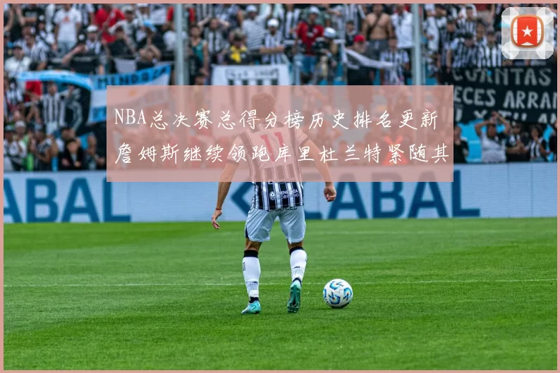 NBA总决赛总得分榜历史排名更新 詹姆斯继续领跑库里杜兰特紧随其后