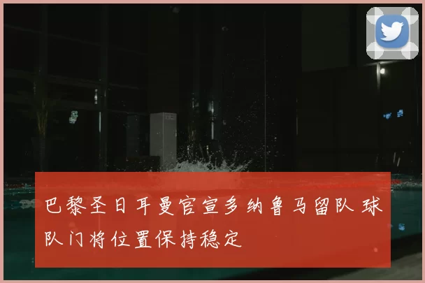 巴黎圣日耳曼官宣多纳鲁马留队 球队门将位置保持稳定