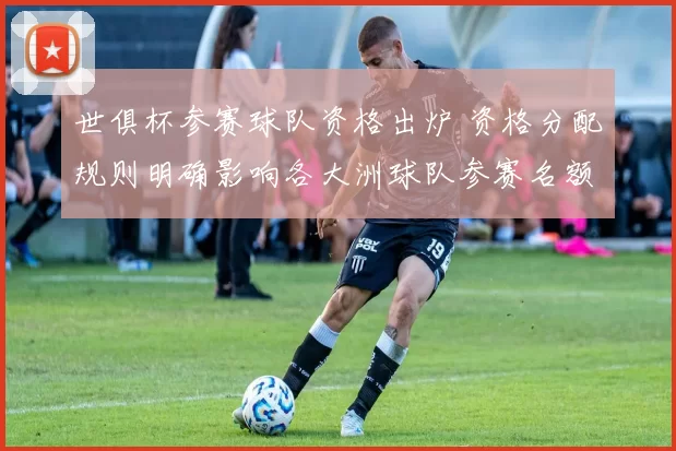 世俱杯参赛球队资格出炉 资格分配规则明确影响各大洲球队参赛名额