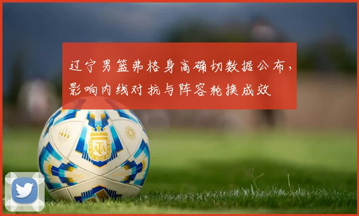 辽宁男篮弗格身高确切数据公布，影响内线对抗与阵容轮换成效