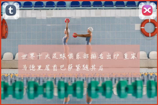世界十大足球俱乐部排名出炉 皇家马德里居首巴萨紧随其后