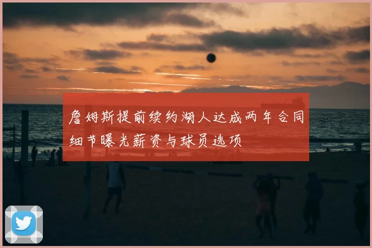 詹姆斯提前续约湖人达成两年合同细节曝光薪资与球员选项