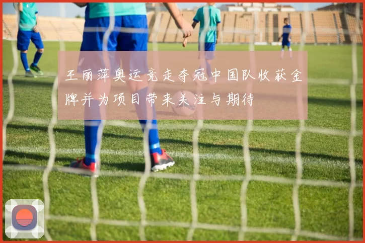 王丽萍奥运竞走夺冠中国队收获金牌并为项目带来关注与期待