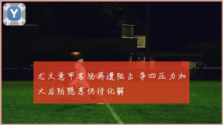 尤文意甲客场再遭阻击 争四压力加大后防隐患仍待化解