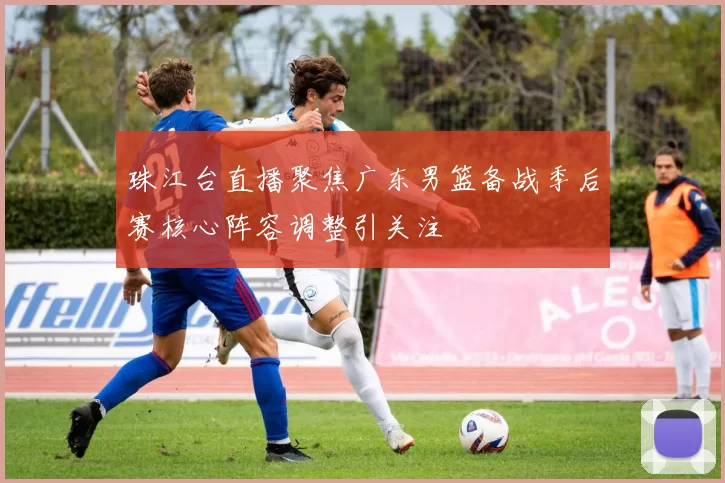 珠江台直播聚焦广东男篮备战季后赛核心阵容调整引关注