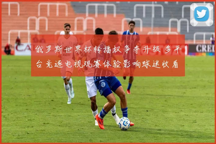 俄罗斯世界杯转播权争夺升级 多平台竞逐电视观赛体验影响球迷收看