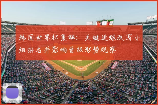 韩国世界杯集锦：关键进球改写小组排名并影响晋级形势观察