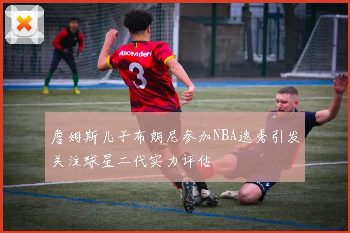 詹姆斯儿子布朗尼参加NBA选秀引发关注球星二代实力评估